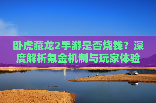 卧虎藏龙2手游是否烧钱？深度解析氪金机制与玩家体验，卧虎藏龙2手游是否烧钱？深度解析氪金机制与玩家体验