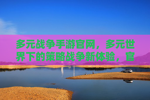 多元战争手游官网，多元世界下的策略战争新体验，官方入口全解析，多元战争手游官网，多元世界下的策略战争新体验，官方入口全解析