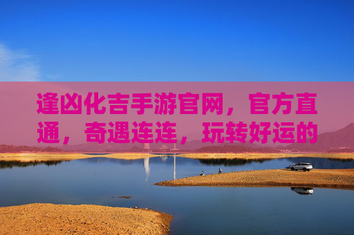 逢凶化吉手游官网，官方直通，奇遇连连，玩转好运的数字奇旅，逢凶化吉手游官网，官方直通，奇遇连连，玩转好运的数字奇旅
