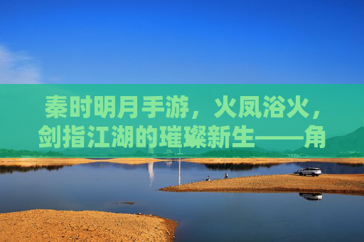 秦时明月手游，火凤浴火，剑指江湖的璀璨新生——角色魅力与游戏体验的深度解析，秦时明月手游，火凤浴火，剑指江湖的璀璨新生——角色魅力与游戏体验深度解析