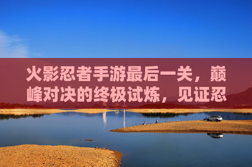 火影忍者手游最后一关，巅峰对决的终极试炼，见证忍者荣耀的最终篇章，火影忍者手游最后一关，巅峰对决的终极试炼，见证忍者荣耀的最终篇章