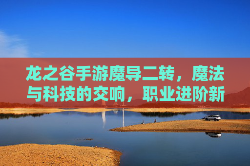 龙之谷手游魔导二转，魔法与科技的交响，职业进阶新篇章，龙之谷手游魔导二转，魔法与科技的交响，职业进阶新篇章