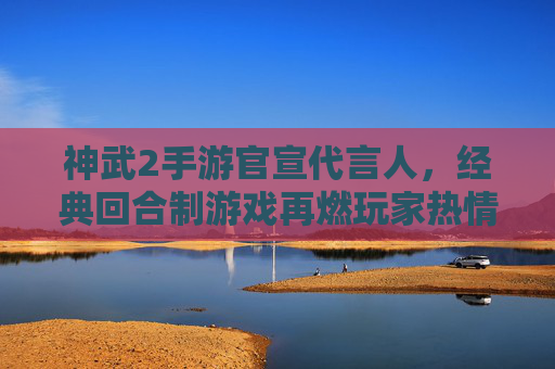 神武2手游官宣代言人，经典回合制游戏再燃玩家热情，国风魅力与流量势能双线共振，神武2手游官宣代言人，经典回合制再燃玩家热情 国风魅力与流量势能双线共振