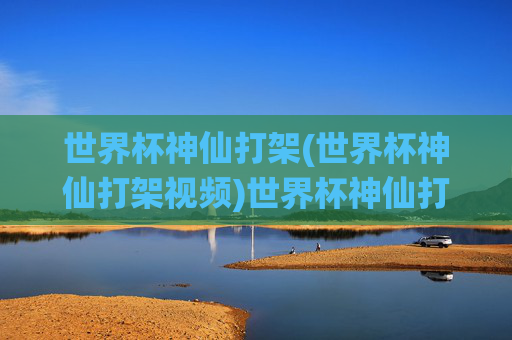 世界杯神仙打架(世界杯神仙打架视频)世界杯神仙打架,巅峰对决视频集锦