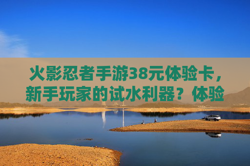 火影忍者手游38元体验卡，新手玩家的试水利器？体验内容与价值解析，火影忍者手游38元体验卡，新手玩家的试水利器？体验内容与价值解析