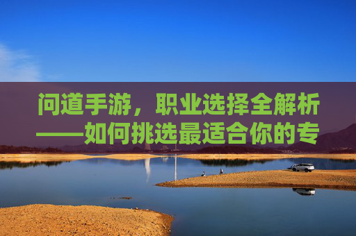 问道手游，职业选择全解析——如何挑选最适合你的专业？问道手游职业选择全解析——如何挑选最适合你的专业？