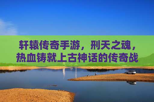 轩辕传奇手游，刑天之魂，热血铸就上古神话的传奇战斗，轩辕传奇手游，刑天之魂，热血铸就上古神话的传奇战斗