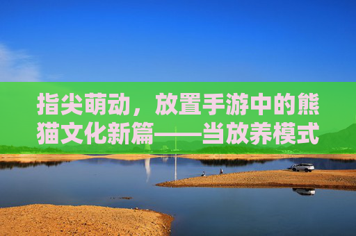 指尖萌动,放置手游中的熊猫文化新篇——当放养模式遇上国宝熊猫,指尖萌动,放置手游中的熊猫文化新篇——当放养模式遇上国宝熊猫