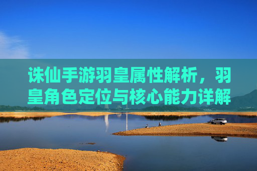 诛仙手游羽皇属性解析，羽皇角色定位与核心能力详解，诛仙手游羽皇属性解析，角色定位与核心能力详解