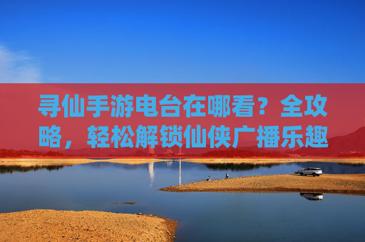 寻仙手游电台在哪看？全攻略，轻松解锁仙侠广播乐趣，寻仙手游电台在哪看？全攻略，轻松解锁仙侠广播乐趣
