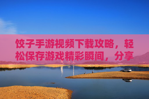 饺子手游视频下载攻略，轻松保存游戏精彩瞬间，分享快乐无障碍，饺子手游视频下载攻略，轻松保存游戏精彩瞬间，分享快乐无障碍