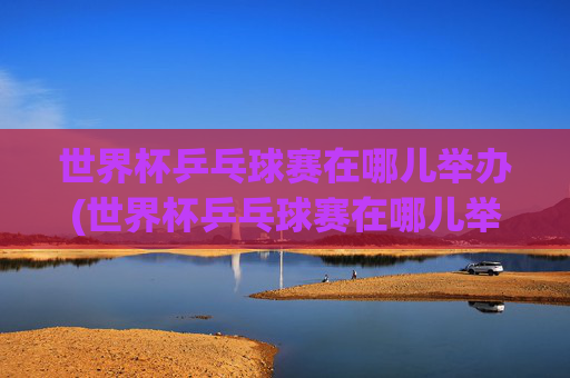 世界杯乒乓球赛在哪儿举办(世界杯乒乓球赛在哪儿举办的)