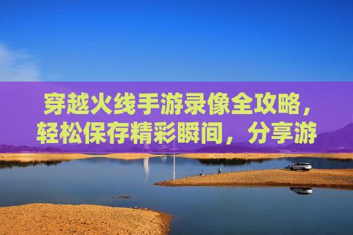穿越火线手游录像全攻略,轻松保存精彩瞬间,分享游戏乐趣,穿越火线手游录像全攻略,轻松保存精彩瞬间,分享游戏乐趣