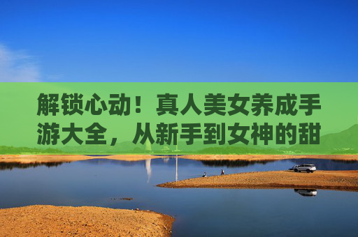 解锁心动!真人美女养成手游大全,从新手到女神的甜蜜进化指南,解锁心动!真人美女养成手游大全,从新手到女神的甜蜜进化指南