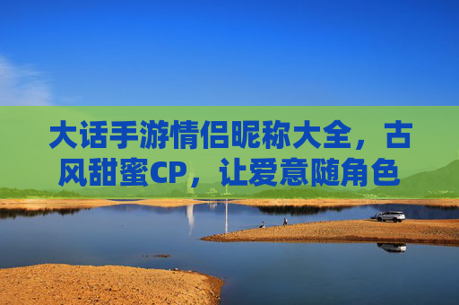 大话手游情侣昵称大全,古风甜蜜CP,让爱意随角色名永驻游戏世界,大话手游古风甜蜜情侣昵称大全,让爱意随角色名永驻游戏世界