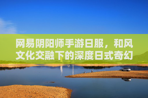 网易阴阳师手游日服,和风文化交融下的深度日式奇幻体验,网易阴阳师手游日服,和风文化交融的深度日式奇幻体验