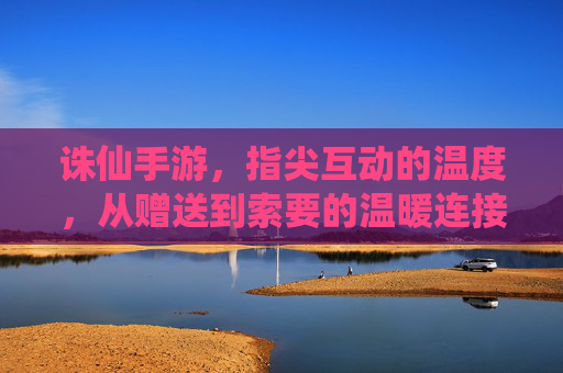 诛仙手游，指尖互动的温度，从赠送到索要的温暖连接，诛仙手游，指尖互动的温度，从赠送到索要的温暖连接
