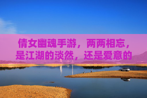 倩女幽魂手游,两两相忘,是江湖的淡然,还是爱意的消散?