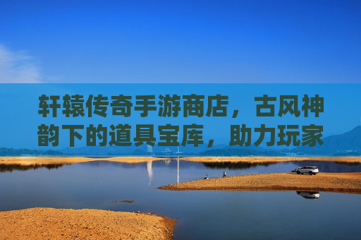 轩辕传奇手游商店,古风神韵下的道具宝库,助力玩家开启传奇新篇章,轩辕传奇手游商店,古风神韵中的道具宝库,助玩家开启传奇新篇章