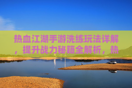 热血江湖手游洗练玩法详解,提升战力秘籍全解析,热血江湖手游洗练玩法详解,提升战力秘籍全解析