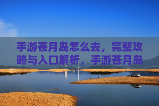 手游苍月岛怎么去，完整攻略与入口解析，手游苍月岛怎么去，完整攻略与入口解析