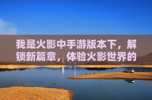 我是火影中手游版本下，解锁新篇章，体验火影世界的热血与策略，火影手游解锁新篇章，热血与策略共燃，体验火影世界热血冒险