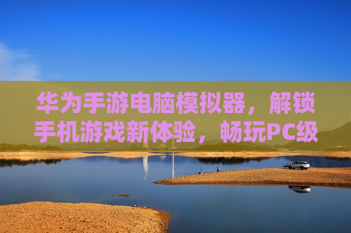 华为手游电脑模拟器,解锁手机游戏新体验,畅玩PC级的流畅与便捷,华为手游电脑模拟器,解锁手机游戏新体验,畅享PC级流畅与便捷