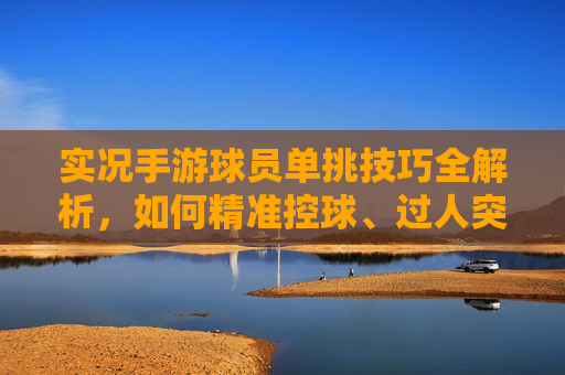 实况手游球员单挑技巧全解析,如何精准控球、过人突破与射门制胜?