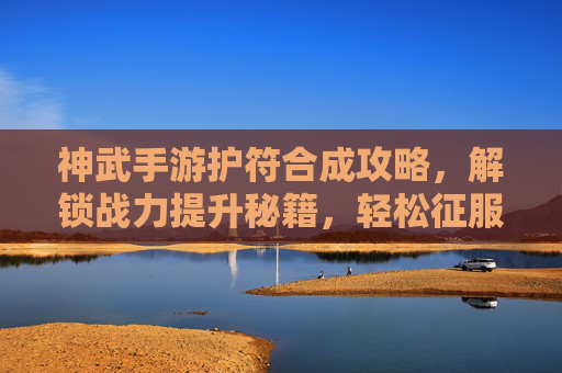 神武手游护符合成攻略，解锁战力提升秘籍，轻松征服副本挑战，神武手游护符合成攻略，解锁战力提升秘籍，轻松征服副本挑战