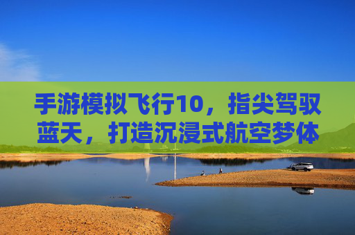 手游模拟飞行10,指尖驾驭蓝天,打造沉浸式航空梦体验,手游模拟飞行10,指尖驾驭蓝天,打造沉浸式航空梦体验