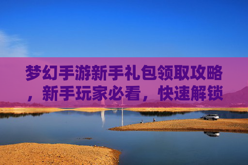梦幻手游新手礼包领取攻略,新手玩家必看,快速解锁新手礼包,轻松开启梦幻之旅!梦幻手游新手礼包领取攻略,新手玩家必看,快速解锁新手礼包,轻松开启梦幻之旅!