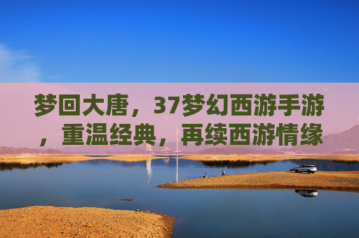梦回大唐,37梦幻西游手游,重温经典,再续西游情缘,梦回大唐,37梦幻西游手游,重温经典,再续西游情缘