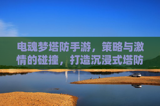 电魂梦塔防手游,策略与激情的碰撞,打造沉浸式塔防新体验,电魂梦塔防手游,策略与激情的碰撞,打造沉浸式塔防新体验