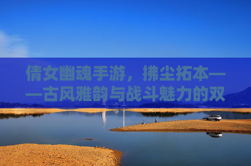 倩女幽魂手游，拂尘拓本——古风雅韵与战斗魅力的双重奏，倩女幽魂手游，拂尘拓本——古风雅韵与战斗魅力的双重奏