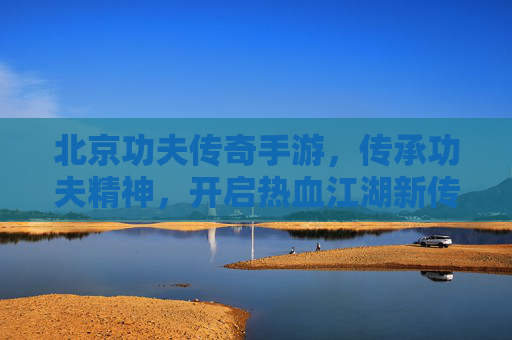北京功夫传奇手游，传承功夫精神，开启热血江湖新传奇，北京功夫传奇手游，传承功夫精神，开启热血江湖新传奇