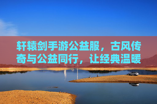 轩辕剑手游公益服,古风传奇与公益同行,让经典温暖每一个玩家的心,轩辕剑手游公益服,古风传奇与公益同行,让经典温暖每一个玩家的心