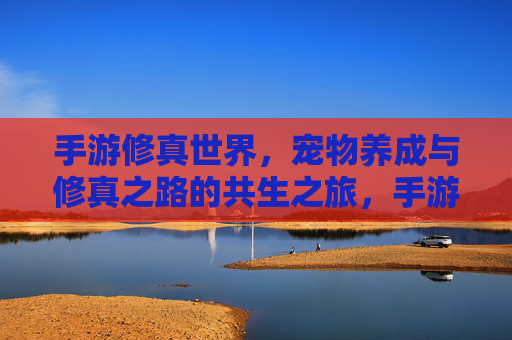 手游修真世界，宠物养成与修真之路的共生之旅，手游修真世界，宠物养成与修真之路的共生之旅