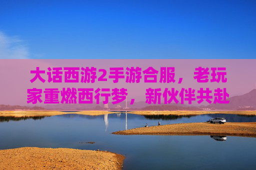 大话西游2手游合服,老玩家重燃西行梦,新伙伴共赴奇幻之旅,大话西游2手游合服,老玩家重燃西行梦,新伙伴共赴奇幻之旅