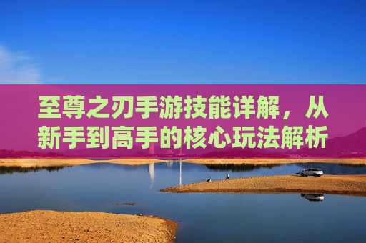 至尊之刃手游技能详解,从新手到高手的核心玩法解析