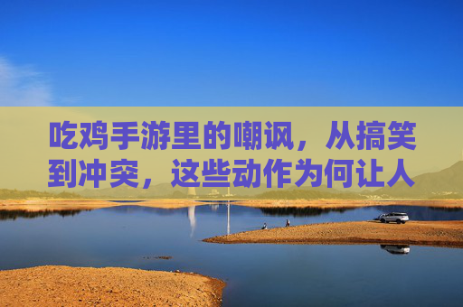 吃鸡手游里的嘲讽,从搞笑到冲突,这些动作为何让人又爱又恨?吃鸡手游里的嘲讽,从搞笑到冲突,这些动作为何让人又爱又恨?