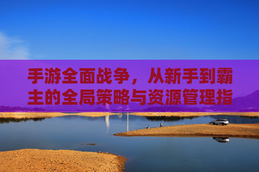 手游全面战争,从新手到霸主的全局策略与资源管理指南,手游全面战争,从新手到霸主的全局策略与资源管理指南