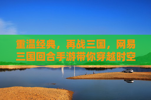 重温经典，再战三国，网易三国回合手游带你穿越时空，重温热血篇章，网易三国回合手游，重温经典，再战三国热血篇章