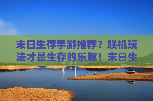 末日生存手游推荐？联机玩法才是生存的乐趣！末日生存手游推荐？联机玩法才是生存的乐趣！