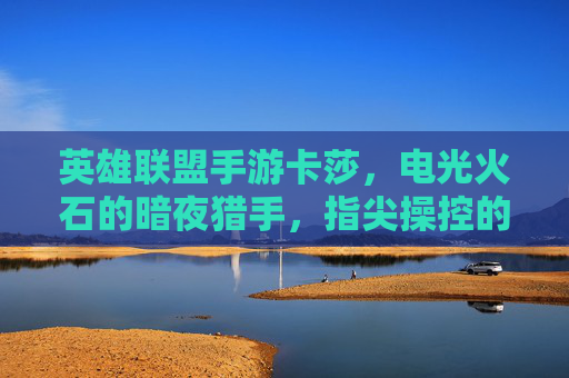 英雄联盟手游卡莎,电光火石的暗夜猎手,指尖操控的致命魅影——从暗夜到荣耀的致命诱惑,英雄联盟手游卡莎,电光火石的暗夜猎手,指尖操控的致命魅影——从暗夜到荣耀的致命诱惑