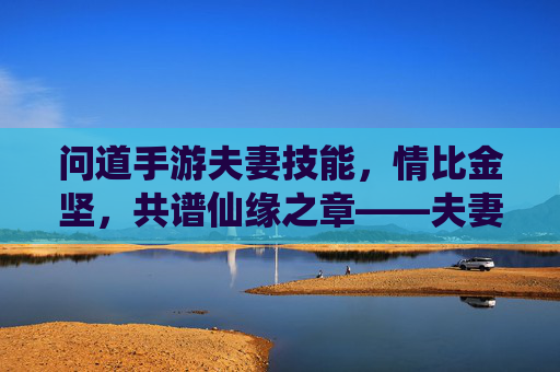 问道手游夫妻技能,情比金坚,共谱仙缘之章——夫妻技能详解与玩法指南,问道手游夫妻技能,情比金坚,共谱仙缘之章——夫妻技能详解与玩法指南