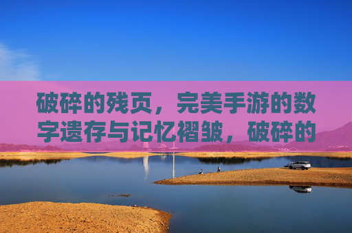 破碎的残页,完美手游的数字遗存与记忆褶皱,破碎的残页,完美手游的数字遗存与记忆褶皱