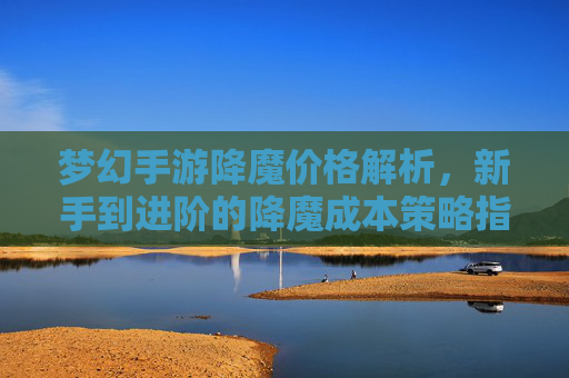 梦幻手游降魔价格解析，新手到进阶的降魔成本策略指南，梦幻手游降魔价格解析，新手到进阶的降魔成本策略指南