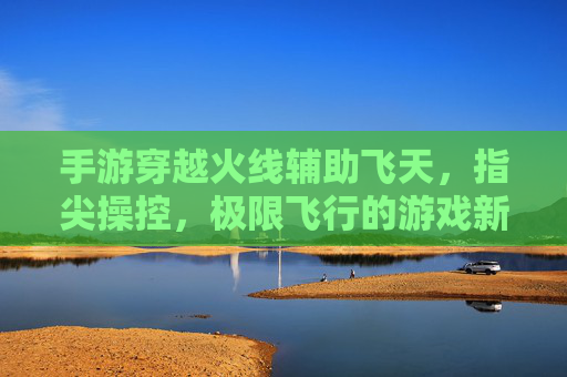 手游穿越火线辅助飞天,指尖操控,极限飞行的游戏新体验,手游穿越火线辅助飞天,指尖操控,极限飞行的游戏新体验