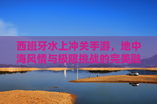 西班牙水上冲关手游,地中海风情与极限挑战的完美融合,西班牙水上冲关手游,地中海风情与极限挑战的完美融合