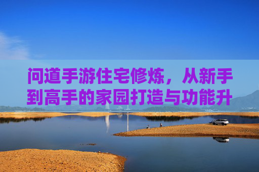 问道手游住宅修炼，从新手到高手的家园打造与功能升级指南，问道手游住宅修炼，从新手到高手的家园打造与功能升级指南